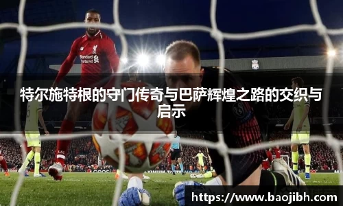 特尔施特根的守门传奇与巴萨辉煌之路的交织与启示